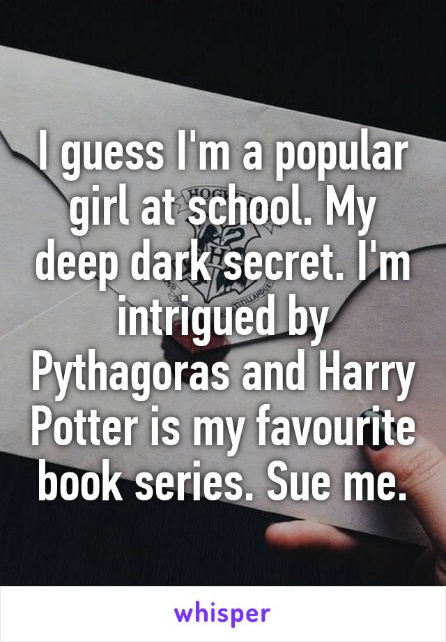 I guess I'm a popular girl at school. My deep dark secret. I'm intrigued by Pythagoras and Harry Potter is my favourite book series. Sue me.