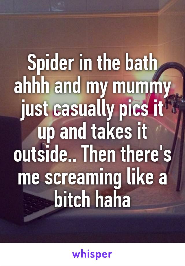 Spider in the bath ahhh and my mummy just casually pics it up and takes it outside.. Then there's me screaming like a bitch haha