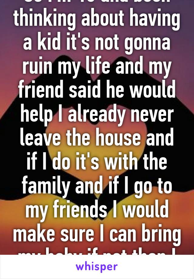 So I'm 18 and been thinking about having a kid it's not gonna ruin my life and my friend said he would help I already never leave the house and if I do it's with the family and if I go to my friends I would make sure I can bring my baby if not than I won't go. 