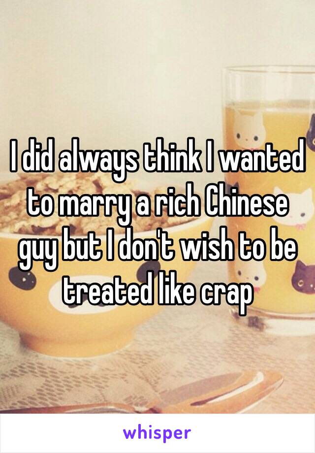 I did always think I wanted to marry a rich Chinese guy but I don't wish to be treated like crap