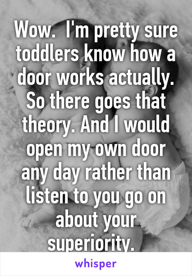 Wow.  I'm pretty sure toddlers know how a door works actually. So there goes that theory. And I would open my own door any day rather than listen to you go on about your superiority.  