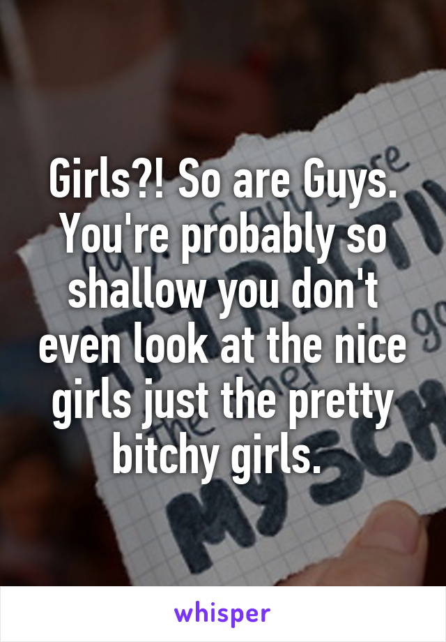 Girls?! So are Guys. You're probably so shallow you don't even look at the nice girls just the pretty bitchy girls. 