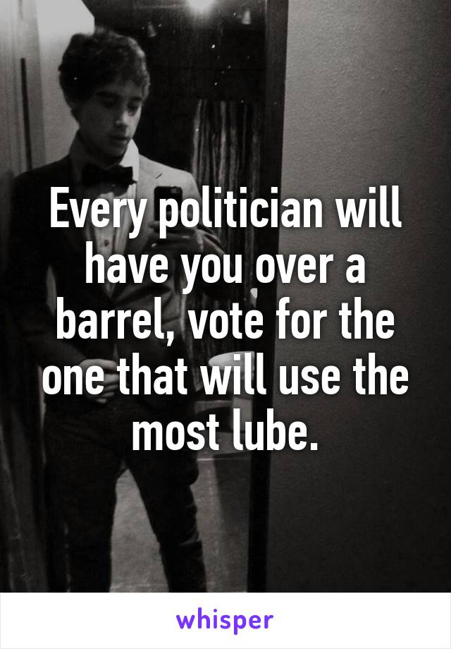 Every politician will have you over a barrel, vote for the one that will use the most lube.