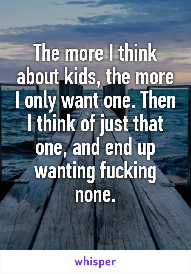 The more I think about kids, the more I only want one. Then I think of just that one, and end up wanting fucking none.
