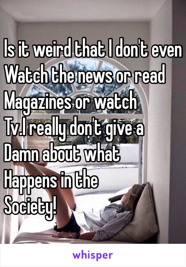 Is it weird that I don't even 
Watch the news or read
Magazines or watch
Tv.I really don't give a 
Damn about what 
Happens in the
Society!