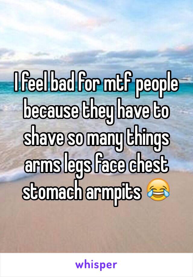 I feel bad for mtf people because they have to shave so many things arms legs face chest stomach armpits 😂