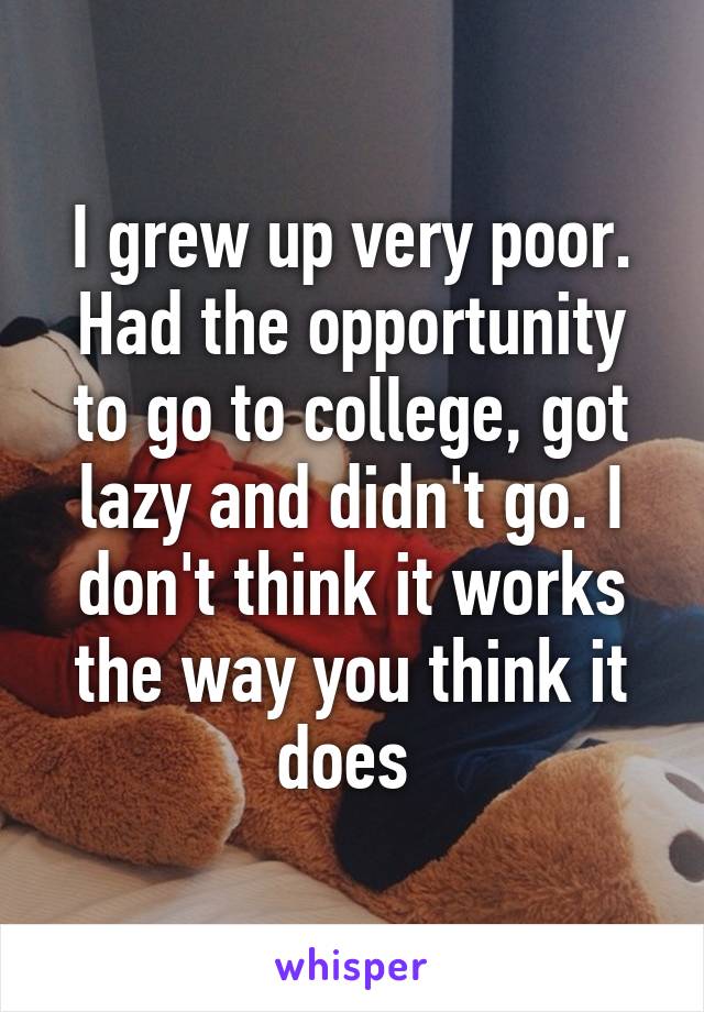 I grew up very poor. Had the opportunity to go to college, got lazy and didn't go. I don't think it works the way you think it does 