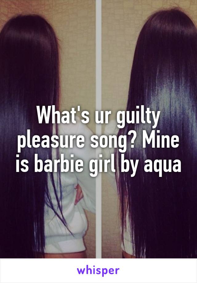 What's ur guilty pleasure song? Mine is barbie girl by aqua