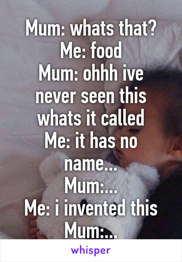 Mum: whats that?
Me: food
Mum: ohhh ive never seen this whats it called
Me: it has no name...
Mum:...
Me: i invented this
Mum:...