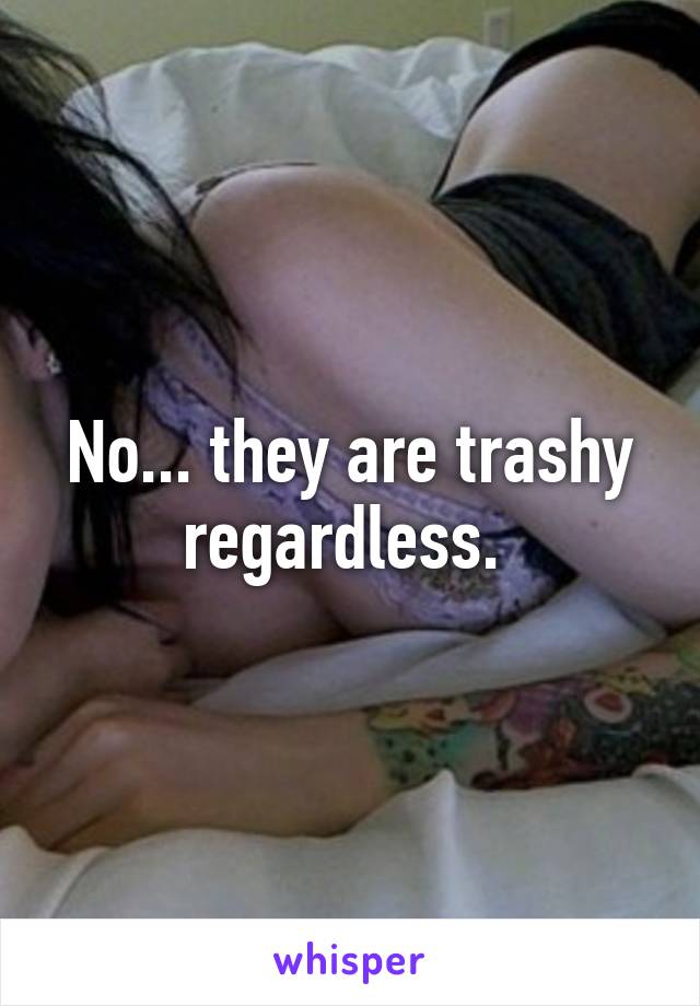 No... they are trashy regardless. 