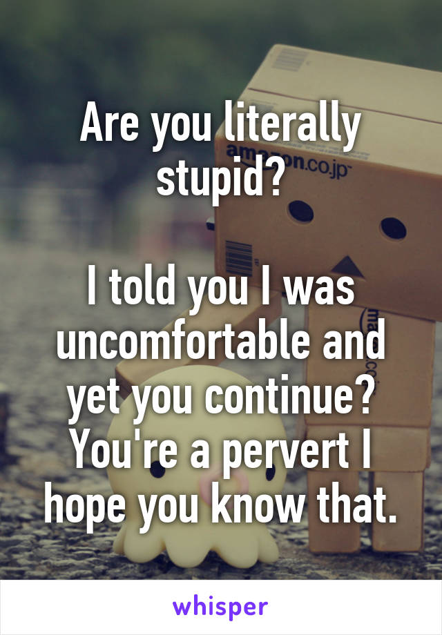 Are you literally stupid?

I told you I was uncomfortable and yet you continue? You're a pervert I hope you know that.