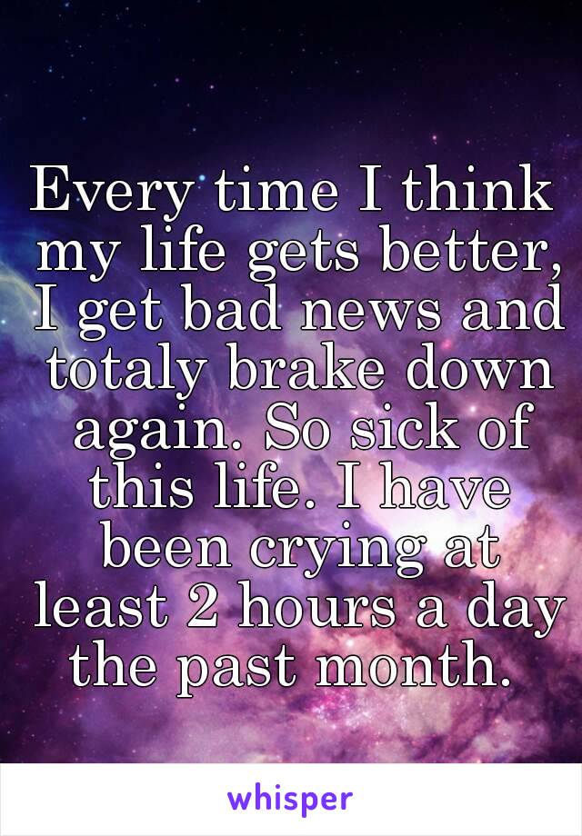 
Every time I think my life gets better, I get bad news and totaly brake down again. So sick of this life. I have been crying at least 2 hours a day the past month. 