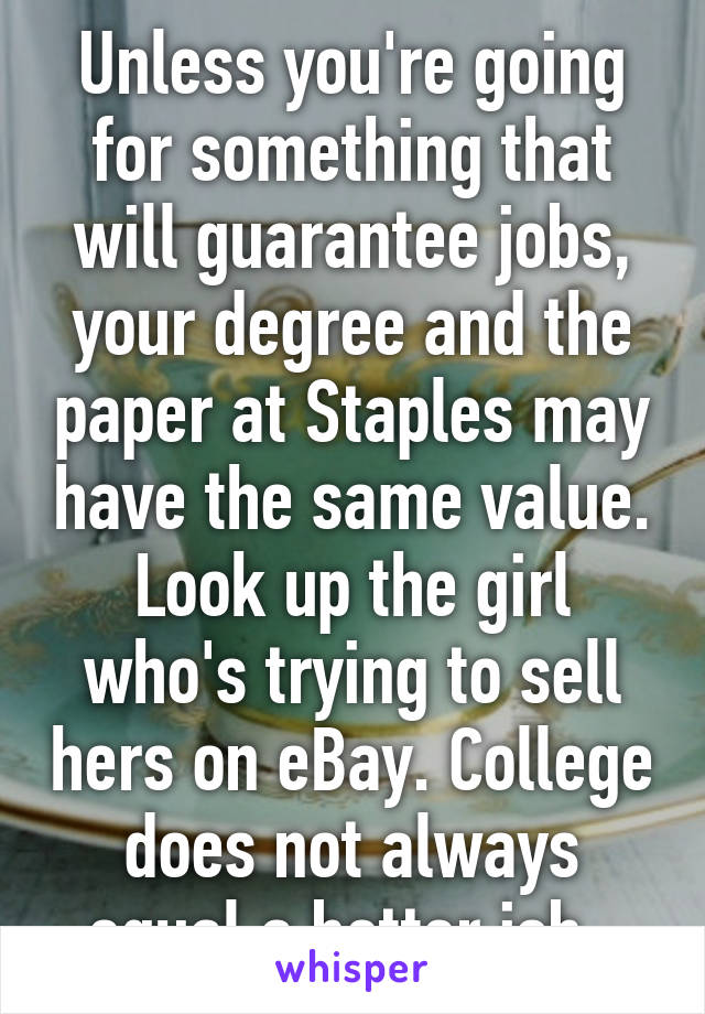 Unless you're going for something that will guarantee jobs, your degree and the paper at Staples may have the same value. Look up the girl who's trying to sell hers on eBay. College does not always equal a better job. 