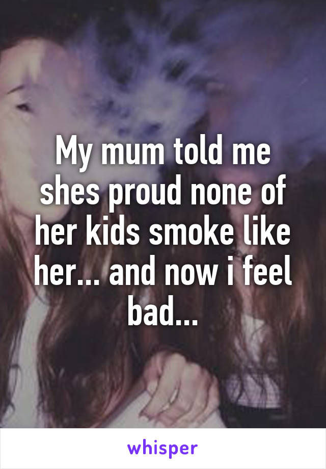 My mum told me shes proud none of her kids smoke like her... and now i feel bad...