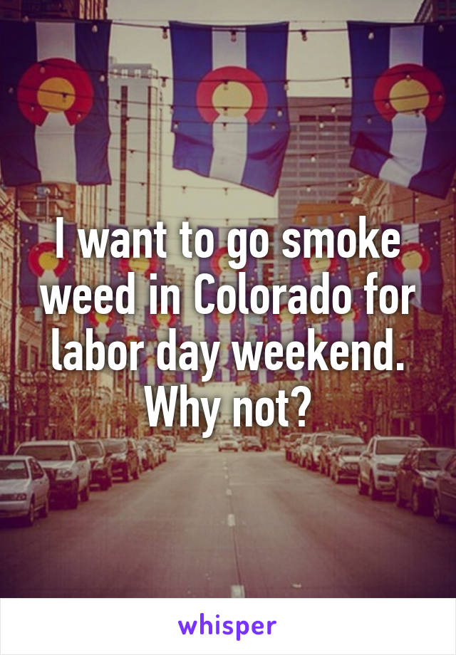 I want to go smoke weed in Colorado for labor day weekend. Why not?