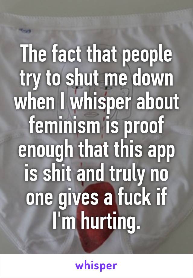 The fact that people try to shut me down when I whisper about feminism is proof enough that this app is shit and truly no one gives a fuck if I'm hurting.