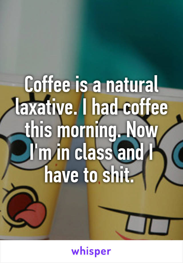 Coffee is a natural laxative. I had coffee this morning. Now I'm in class and I have to shit. 