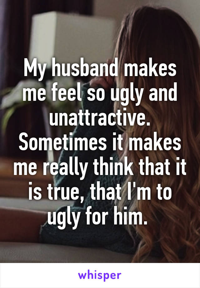 My husband makes me feel so ugly and unattractive. Sometimes it makes me really think that it is true, that I'm to ugly for him. 