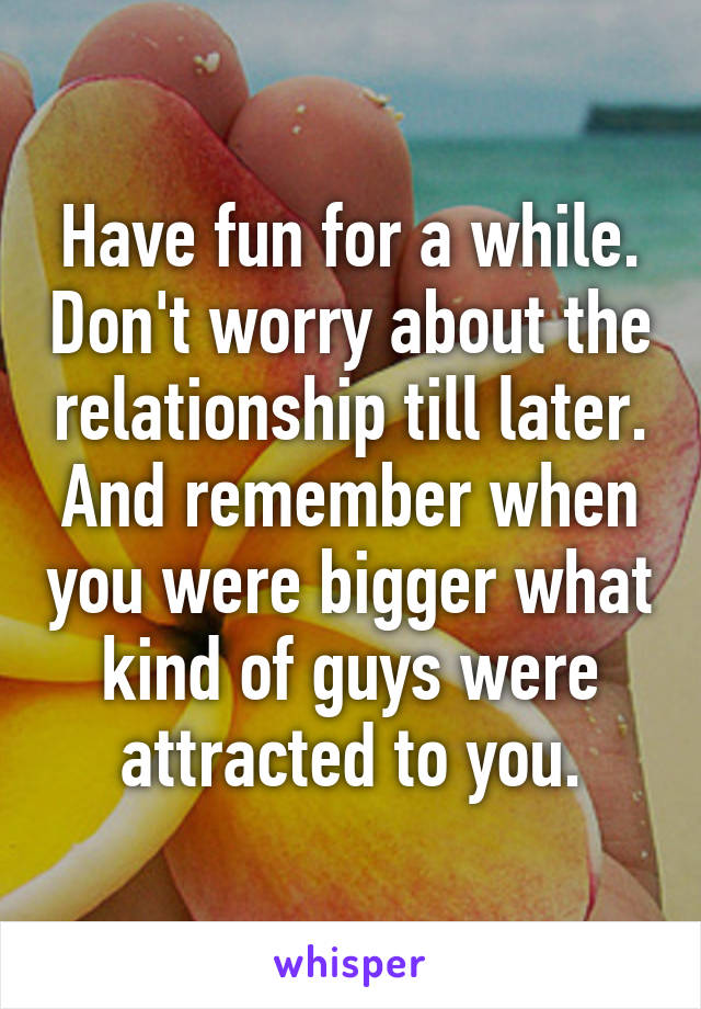 Have fun for a while. Don't worry about the relationship till later. And remember when you were bigger what kind of guys were attracted to you.