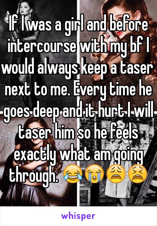 If I was a girl and before intercourse with my bf I would always keep a taser next to me. Every time he goes deep and it hurt I will taser him so he feels exactly what am going through. 😂😭😩😫