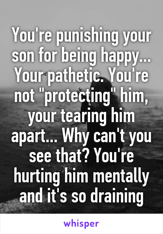 You're punishing your son for being happy... Your pathetic. You're not "protecting" him, your tearing him apart... Why can't you see that? You're hurting him mentally and it's so draining