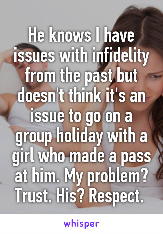 He knows I have issues with infidelity from the past but doesn't think it's an issue to go on a group holiday with a girl who made a pass at him. My problem? Trust. His? Respect. 