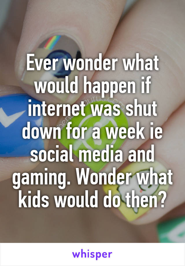 Ever wonder what would happen if internet was shut down for a week ie social media and gaming. Wonder what kids would do then?