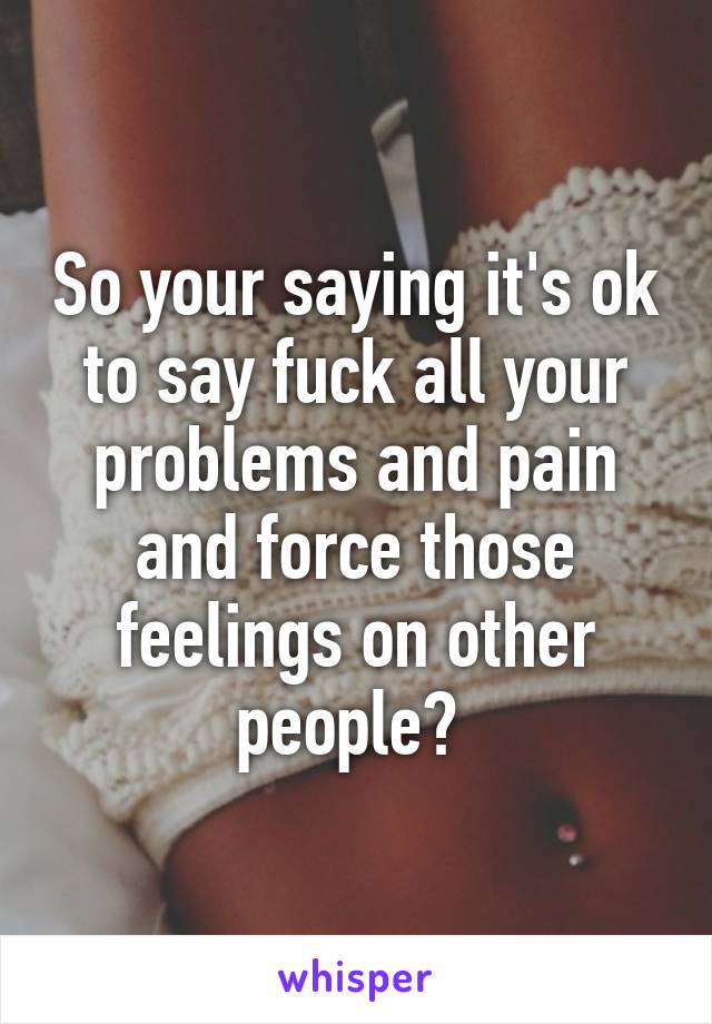 So your saying it's ok to say fuck all your problems and pain and force those feelings on other people? 