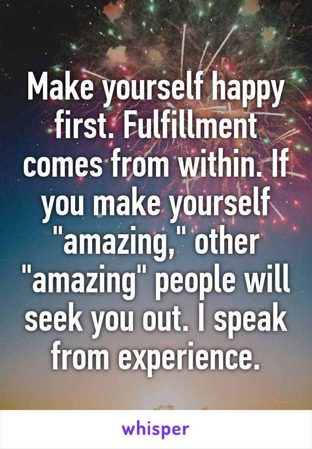 Make yourself happy first. Fulfillment comes from within. If you make yourself "amazing," other "amazing" people will seek you out. I speak from experience.