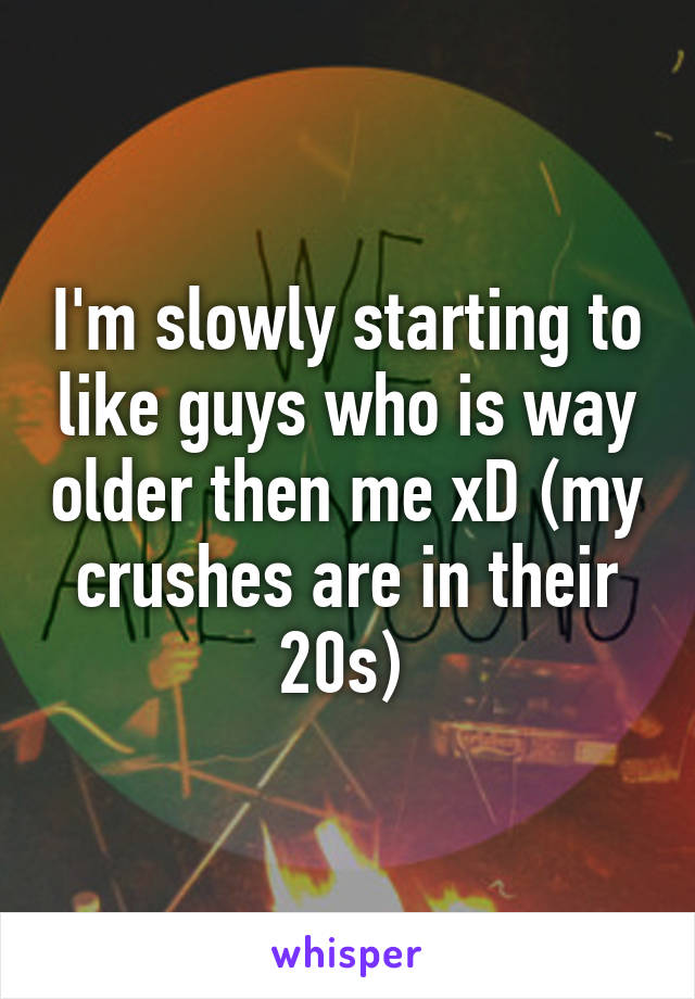 I'm slowly starting to like guys who is way older then me xD (my crushes are in their 20s) 