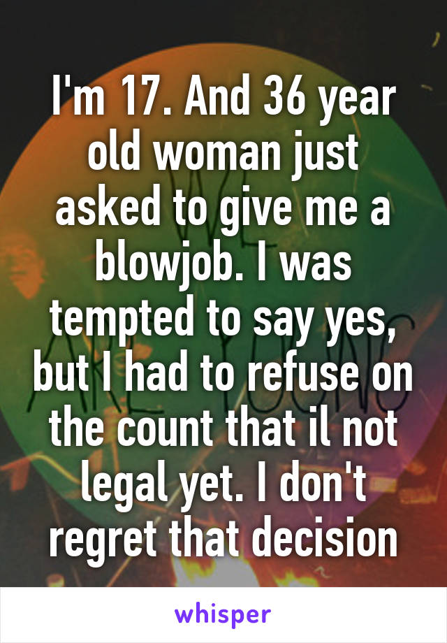 I'm 17. And 36 year old woman just asked to give me a blowjob. I was tempted to say yes, but I had to refuse on the count that il not legal yet. I don't regret that decision