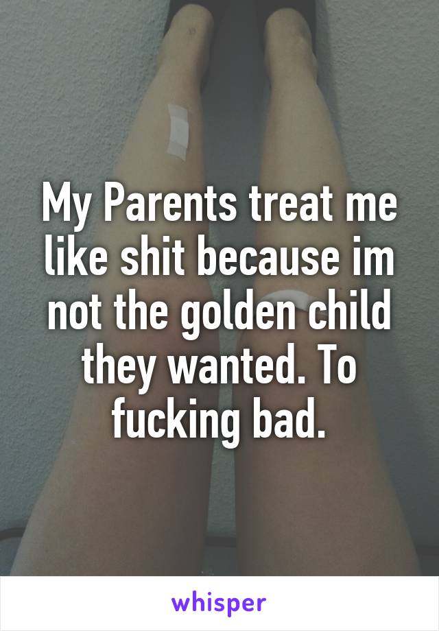 My Parents treat me like shit because im not the golden child they wanted. To fucking bad.