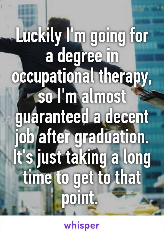 Luckily I'm going for a degree in occupational therapy, so I'm almost guaranteed a decent job after graduation. It's just taking a long time to get to that point. 