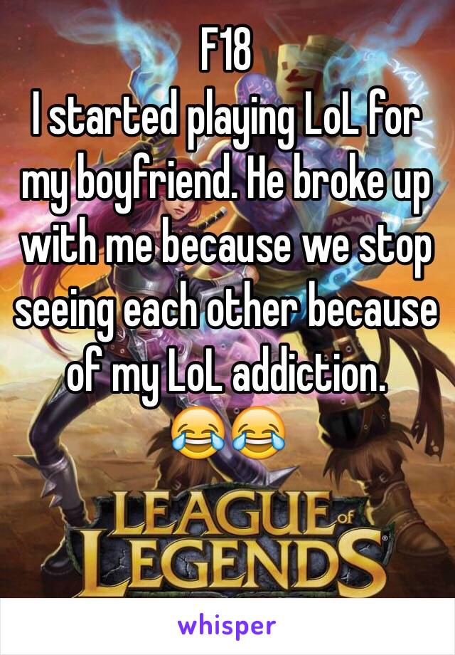 F18
I started playing LoL for my boyfriend. He broke up with me because we stop seeing each other because of my LoL addiction. 
😂😂