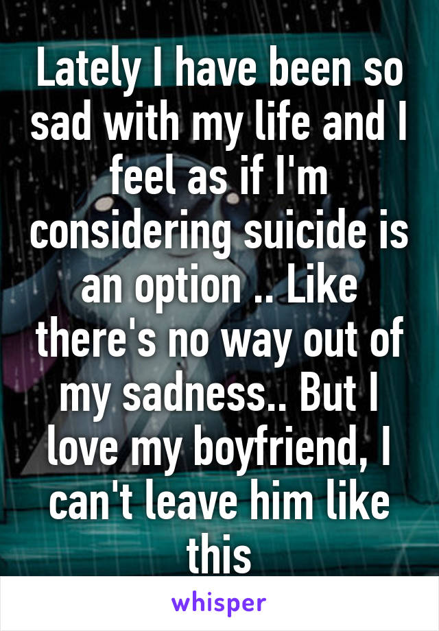 Lately I have been so sad with my life and I feel as if I'm considering suicide is an option .. Like there's no way out of my sadness.. But I love my boyfriend, I can't leave him like this