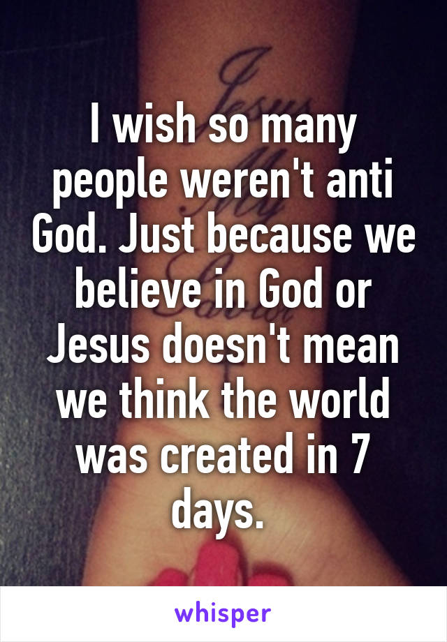 I wish so many people weren't anti God. Just because we believe in God or Jesus doesn't mean we think the world was created in 7 days. 