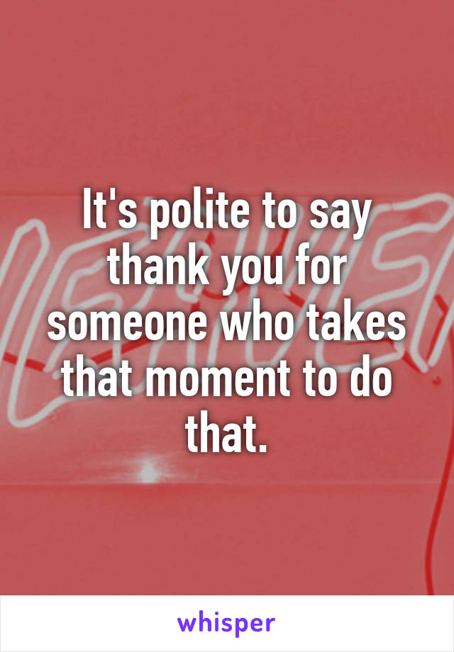 It's polite to say thank you for someone who takes that moment to do that.