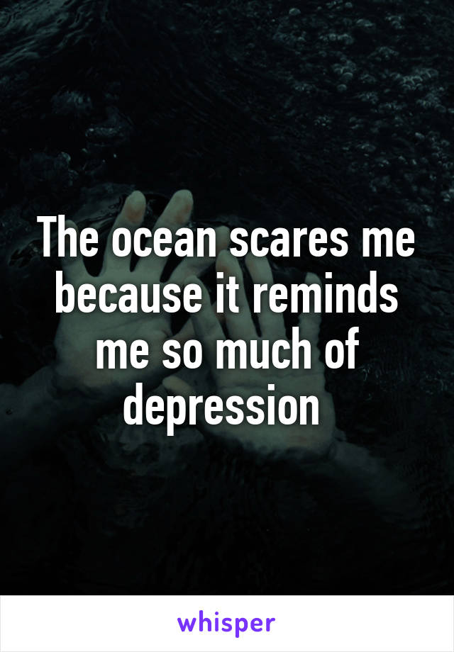 The ocean scares me because it reminds me so much of depression 