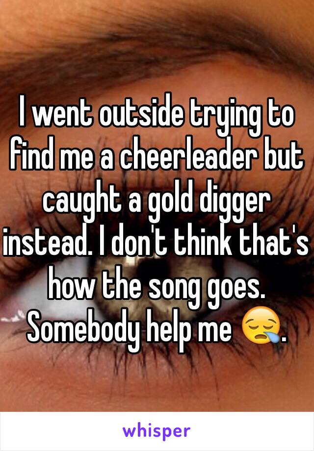 I went outside trying to find me a cheerleader but caught a gold digger instead. I don't think that's how the song goes. Somebody help me 😪.