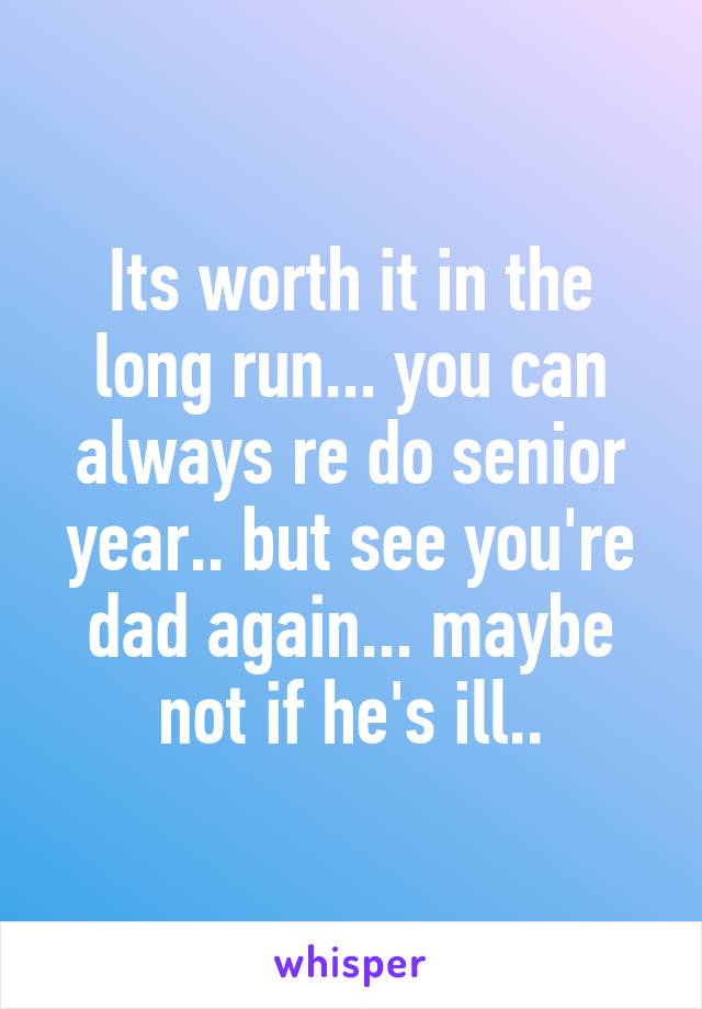 Its worth it in the long run... you can always re do senior year.. but see you're dad again... maybe not if he's ill..