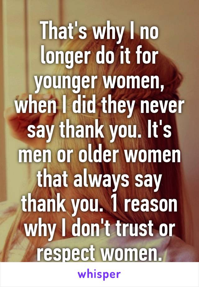 That's why I no longer do it for younger women, when I did they never say thank you. It's men or older women that always say thank you. 1 reason why I don't trust or respect women.