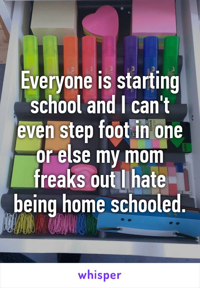 Everyone is starting school and I can't even step foot in one or else my mom freaks out I hate being home schooled.