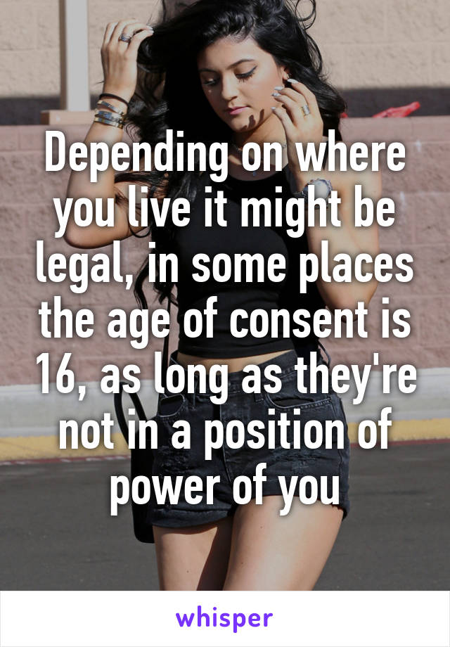 Depending on where you live it might be legal, in some places the age of consent is 16, as long as they're not in a position of power of you