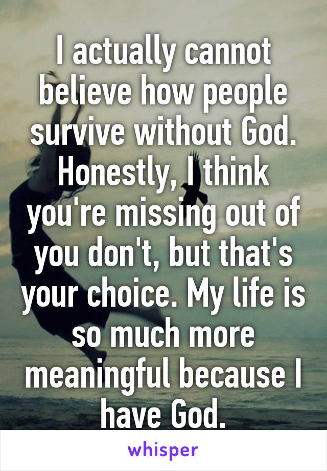 I actually cannot believe how people survive without God. Honestly, I think you're missing out of you don't, but that's your choice. My life is so much more meaningful because I have God.