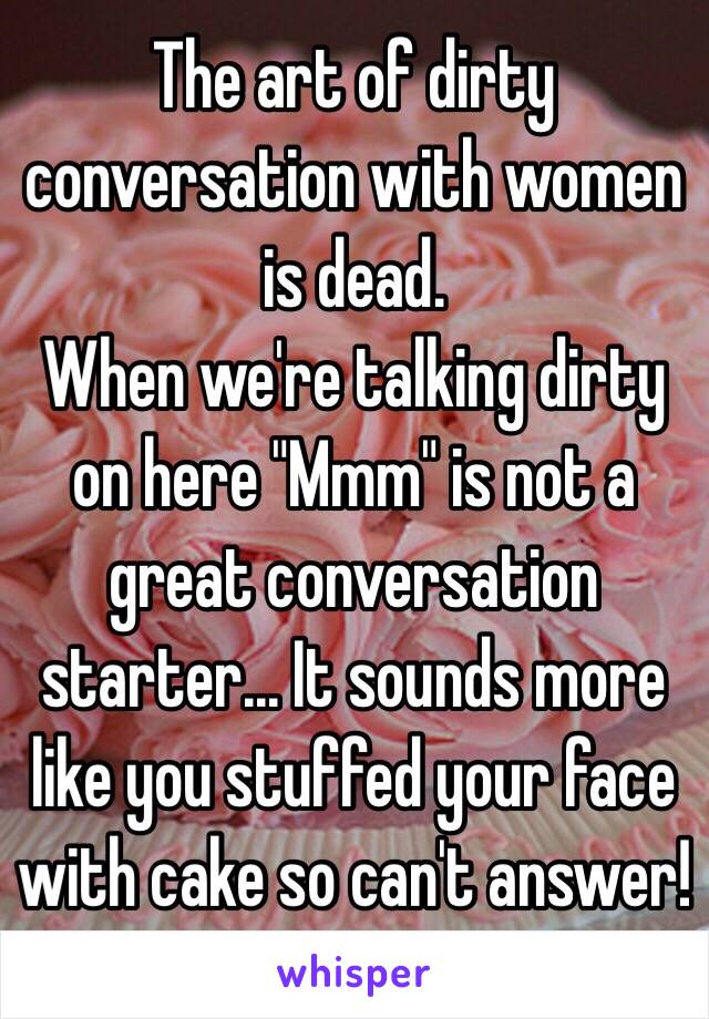 The art of dirty conversation with women is dead.
When we're talking dirty on here "Mmm" is not a great conversation starter... It sounds more like you stuffed your face with cake so can't answer!