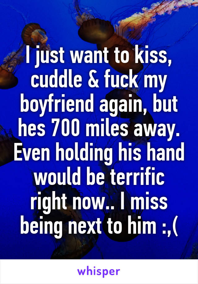 I just want to kiss, cuddle & fuck my boyfriend again, but hes 700 miles away. Even holding his hand would be terrific right now.. I miss being next to him :,(