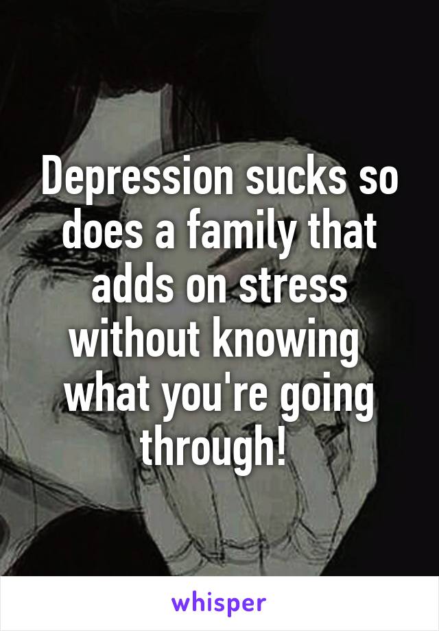 Depression sucks so does a family that adds on stress without knowing 
what you're going through! 