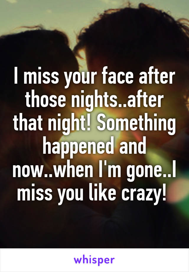 I miss your face after those nights..after that night! Something happened and now..when I'm gone..I miss you like crazy! 