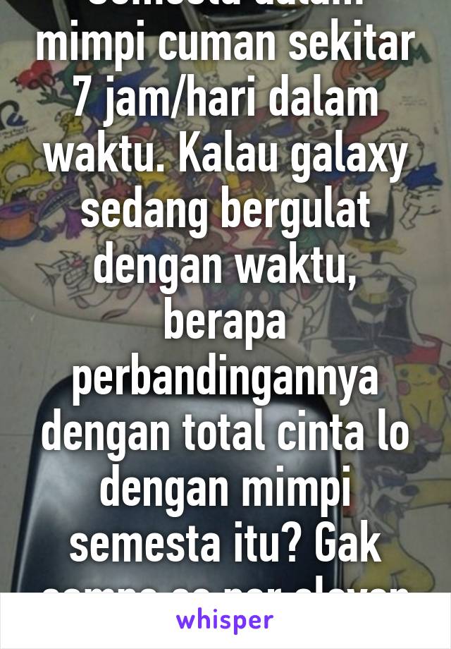 Semesta dalam mimpi cuman sekitar 7 jam/hari dalam waktu. Kalau galaxy sedang bergulat dengan waktu, berapa perbandingannya dengan total cinta lo dengan mimpi semesta itu? Gak sampe se per eleven 9 dari galaxy.