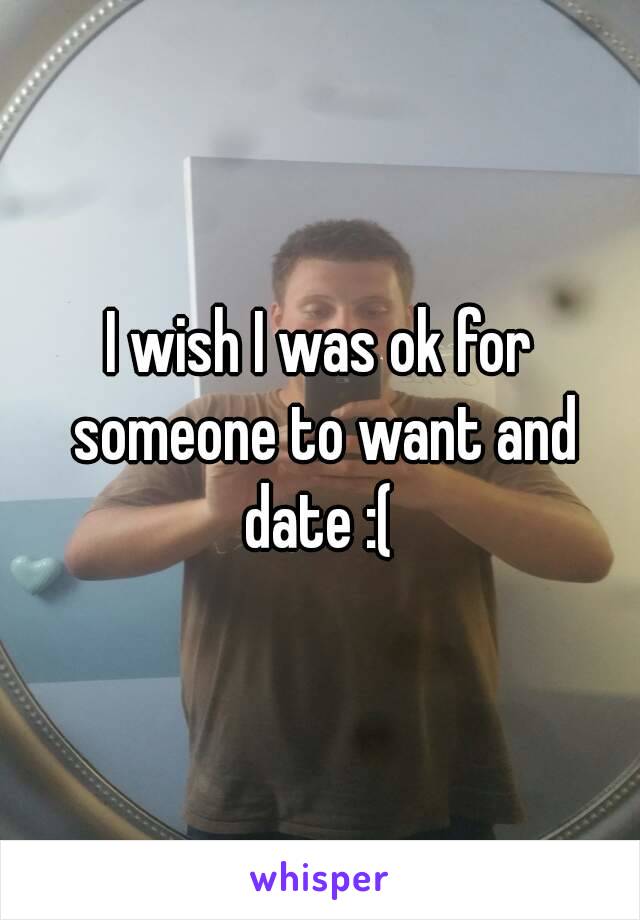 I wish I was ok for someone to want and date :( 